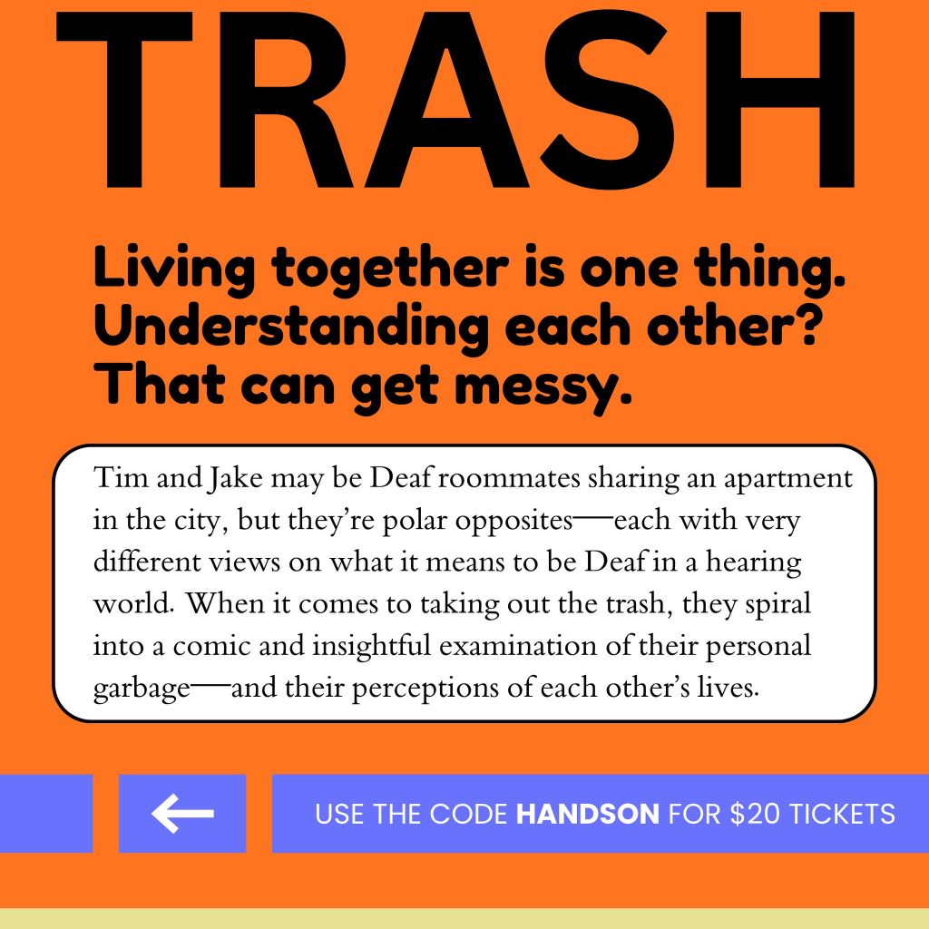 Catch "TRASH" by James Caverly and Andrew Morrill in March!

Tim and Jake may be Deaf roommates sharing an apartment in the city, but they&rsquo;re polar opposites &ndash; each with very different views on what it means to be Deaf in a hearing world. When it comes to taking out the trash, they spiral into a comic and insightful examination of their personal garbage &ndash; and their perceptions of each other&rsquo;s lives.

Please note, this is not a Hands On Production. For more information, please contact PAC.